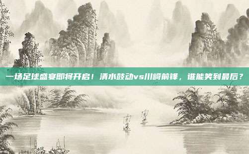 一场足球盛宴即将开启！清水鼓动vs川崎前锋，谁能笑到最后？