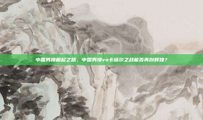 中国男排崛起之路，中国男排vs卡塔尔之战能否再创辉煌？