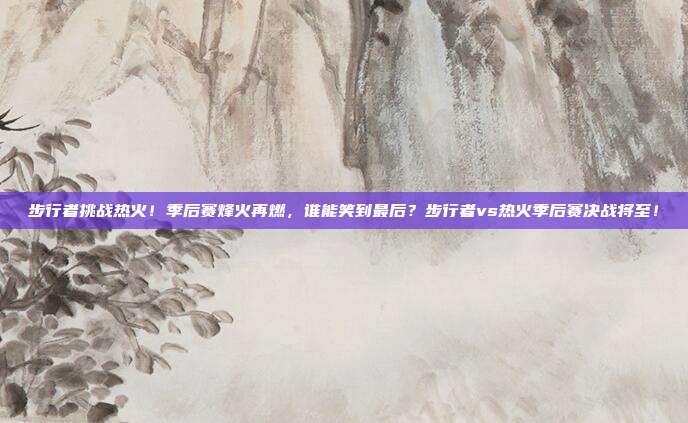步行者挑战热火！季后赛烽火再燃，谁能笑到最后？步行者vs热火季后赛决战将至！