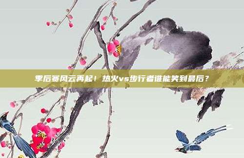 季后赛风云再起！热火vs步行者谁能笑到最后？