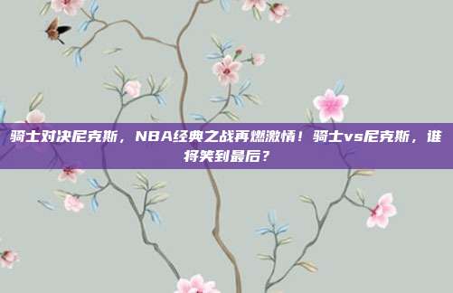 骑士对决尼克斯，NBA经典之战再燃激情！骑士vs尼克斯，谁将笑到最后？