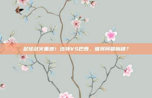 足球战火重燃！沙特VS巴西，谁将问鼎巅峰？