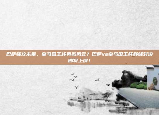 巴萨强攻未果，皇马国王杯再掀风云？巴萨vs皇马国王杯巅峰对决即将上演！