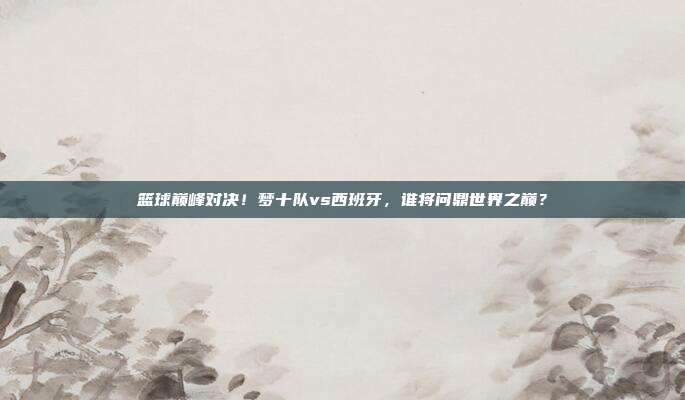 篮球巅峰对决！梦十队vs西班牙，谁将问鼎世界之巅？