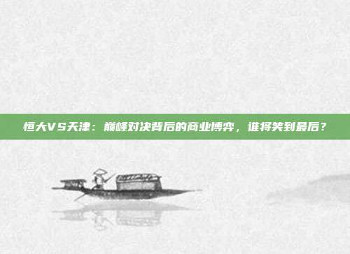 恒大VS天津：巅峰对决背后的商业博弈，谁将笑到最后？
