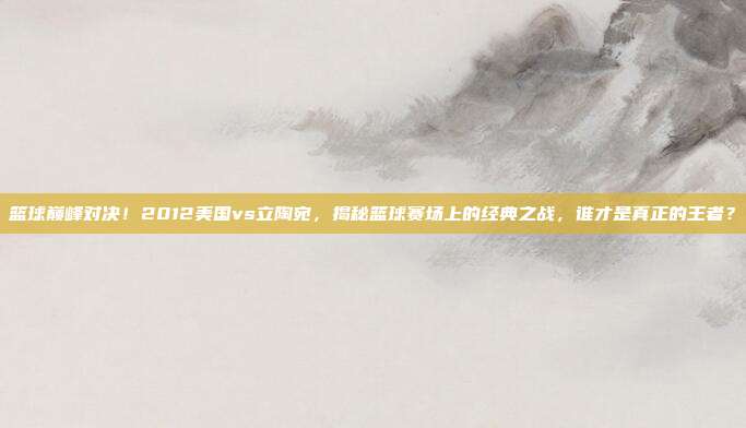 篮球巅峰对决！2012美国vs立陶宛，揭秘篮球赛场上的经典之战，谁才是真正的王者？