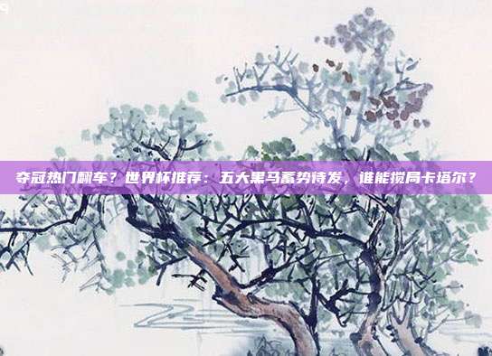夺冠热门翻车？世界杯推荐：五大黑马蓄势待发，谁能搅局卡塔尔？