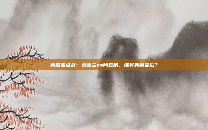 英超焦点战：桑德兰vs阿森纳，谁将笑到最后？