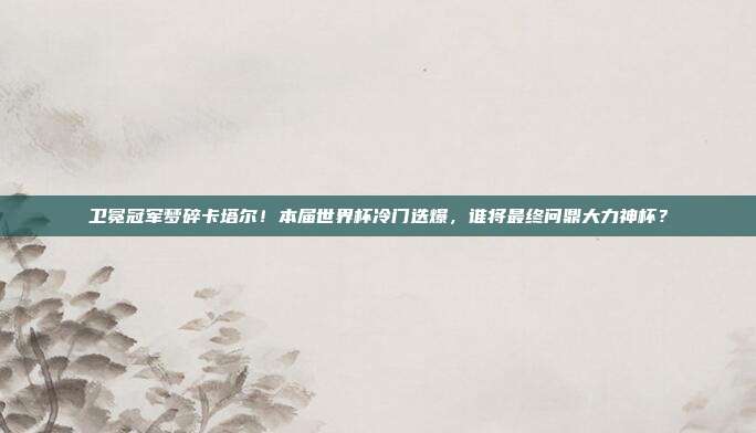 卫冕冠军梦碎卡塔尔！本届世界杯冷门迭爆，谁将最终问鼎大力神杯？