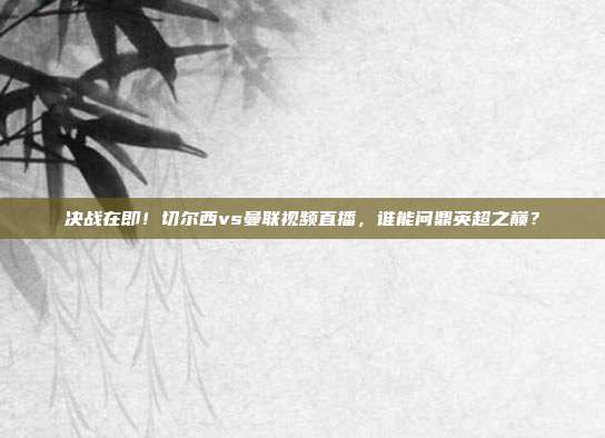 决战在即！切尔西vs曼联视频直播，谁能问鼎英超之巅？