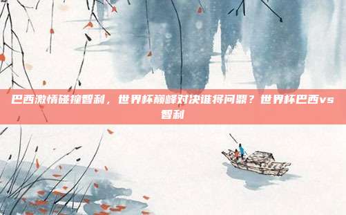 巴西激情碰撞智利，世界杯巅峰对决谁将问鼎？世界杯巴西vs智利