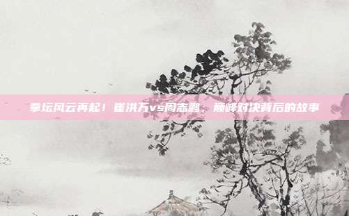 拳坛风云再起！崔洪万vs周志鹏，巅峰对决背后的故事