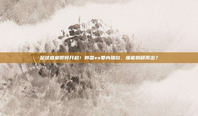 足球盛宴即将开启！韩国vs委内瑞拉，谁能脱颖而出？