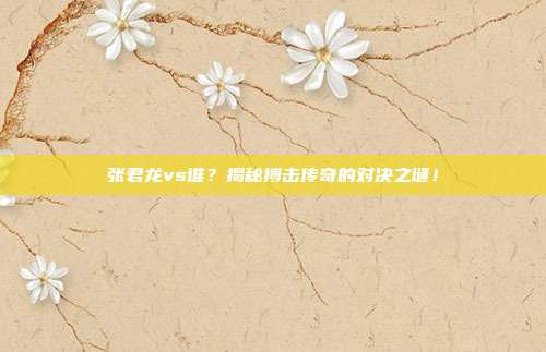 张君龙vs谁？揭秘搏击传奇的对决之谜！