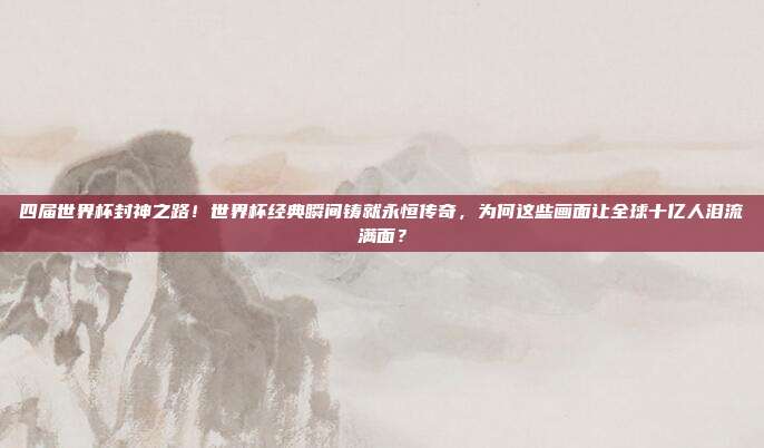 四届世界杯封神之路！世界杯经典瞬间铸就永恒传奇，为何这些画面让全球十亿人泪流满面？