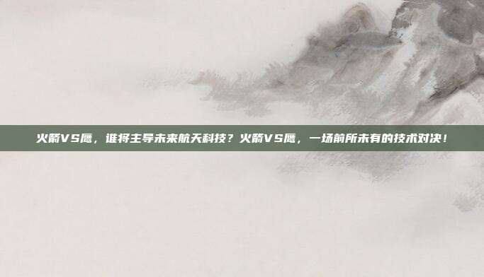 火箭VS鹰，谁将主导未来航天科技？火箭VS鹰，一场前所未有的技术对决！