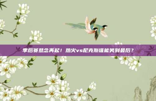 季后赛悬念再起！热火vs尼克斯谁能笑到最后？