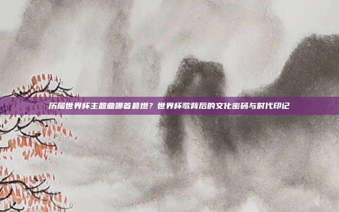 历届世界杯主题曲哪首最燃？世界杯歌背后的文化密码与时代印记
