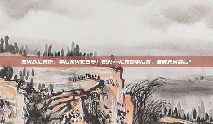 热火战尼克斯，季后赛火花四溅！热火vs尼克斯季后赛，谁能笑到最后？