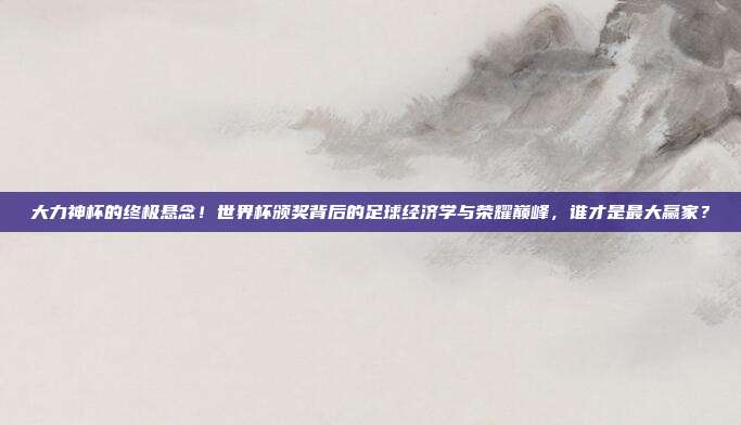 大力神杯的终极悬念！世界杯颁奖背后的足球经济学与荣耀巅峰，谁才是最大赢家？