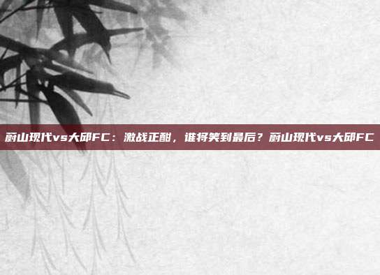 蔚山现代vs大邱FC：激战正酣，谁将笑到最后？蔚山现代vs大邱FC