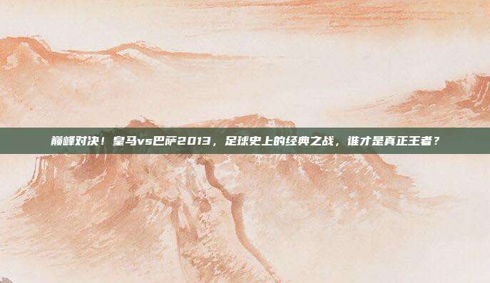 巅峰对决！皇马vs巴萨2013，足球史上的经典之战，谁才是真正王者？