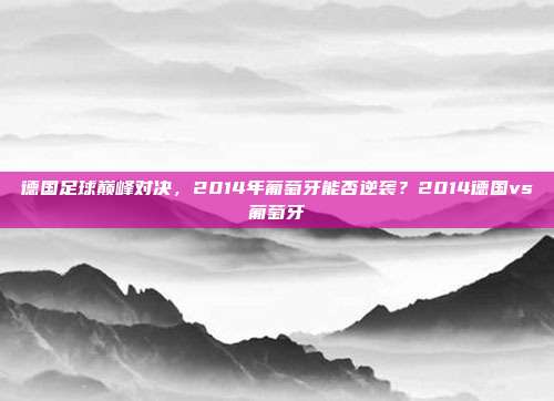 德国足球巅峰对决，2014年葡萄牙能否逆袭？2014德国vs葡萄牙