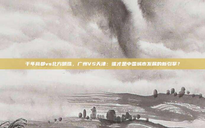千年商都vs北方明珠，广州VS天津：谁才是中国城市发展的新引擎？