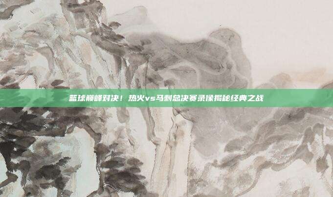 篮球巅峰对决！热火vs马刺总决赛录像揭秘经典之战
