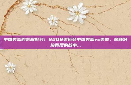 中国男篮的荣耀时刻！2008奥运会中国男篮vs美国，巅峰对决背后的故事...