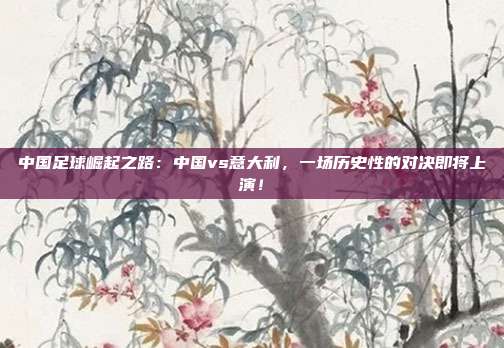中国足球崛起之路：中国vs意大利，一场历史性的对决即将上演！