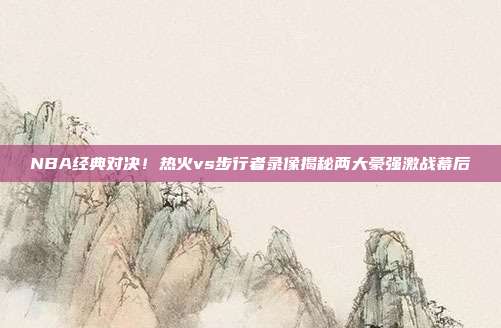 NBA经典对决！热火vs步行者录像揭秘两大豪强激战幕后