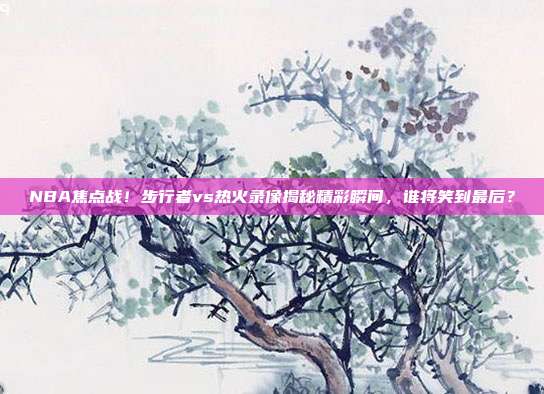 NBA焦点战！步行者vs热火录像揭秘精彩瞬间，谁将笑到最后？