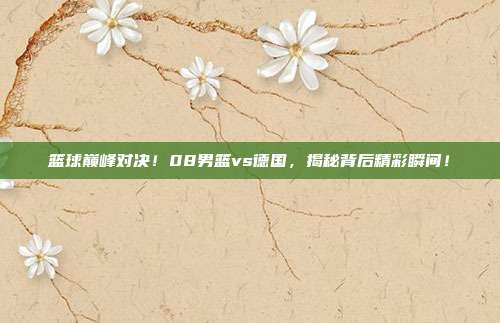 篮球巅峰对决！08男篮vs德国，揭秘背后精彩瞬间！