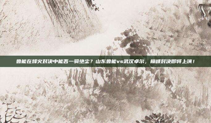 鲁能在烽火对决中能否一骑绝尘？山东鲁能vs武汉卓尔，巅峰对决即将上演！