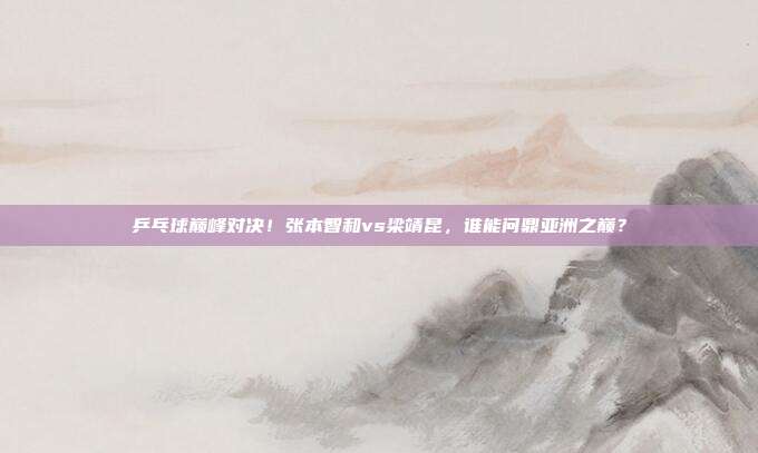 乒乓球巅峰对决！张本智和vs梁靖昆，谁能问鼎亚洲之巅？