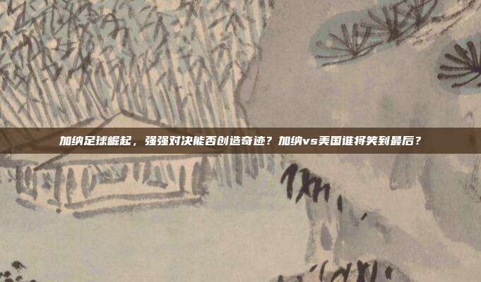 加纳足球崛起，强强对决能否创造奇迹？加纳vs美国谁将笑到最后？