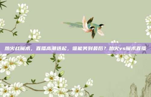 热火战魔术，直播高潮迭起，谁能笑到最后？热火vs魔术直播