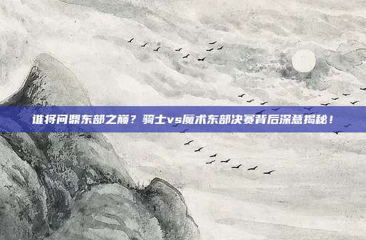 谁将问鼎东部之巅？骑士vs魔术东部决赛背后深意揭秘！