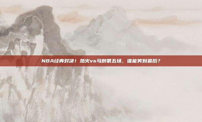 NBA经典对决！热火vs马刺第五场，谁能笑到最后？
