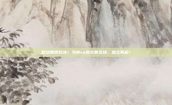篮球巅峰对决！马刺vs热火第五场，悬念再起！
