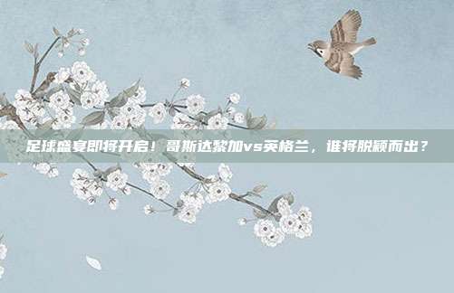 足球盛宴即将开启！哥斯达黎加vs英格兰，谁将脱颖而出？