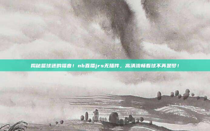 揭秘篮球迷的福音！nb直播jrs无插件，高清流畅看球不再是梦！