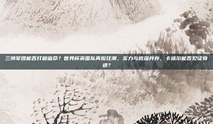 三狮军团能否打破宿命？世界杯英国队再掀狂潮，实力与底蕴并存，卡塔尔能否见证奇迹？