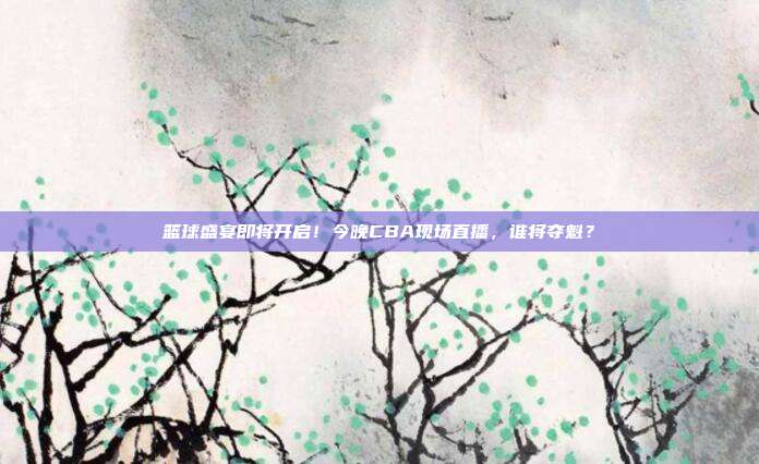 篮球盛宴即将开启！今晚CBA现场直播，谁将夺魁？
