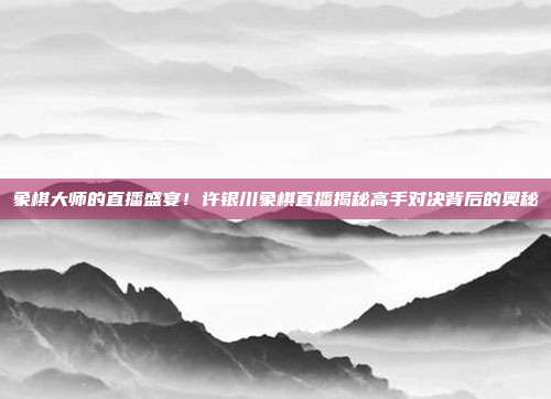 象棋大师的直播盛宴！许银川象棋直播揭秘高手对决背后的奥秘