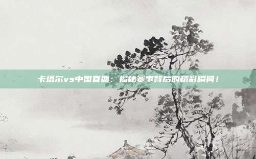 卡塔尔vs中国直播：揭秘赛事背后的精彩瞬间！