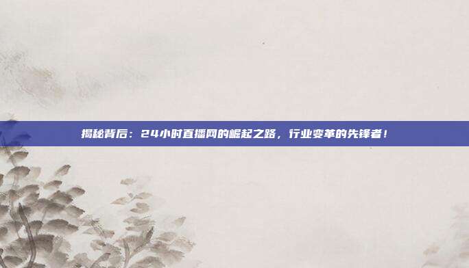 揭秘背后：24小时直播网的崛起之路，行业变革的先锋者！