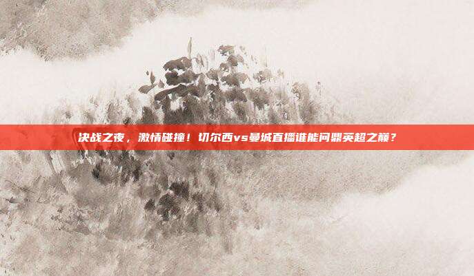 决战之夜，激情碰撞！切尔西vs曼城直播谁能问鼎英超之巅？