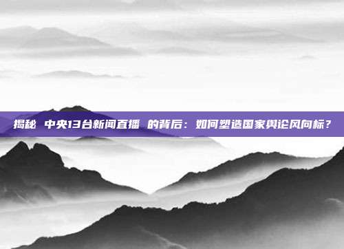 揭秘 中央13台新闻直播 的背后：如何塑造国家舆论风向标？
